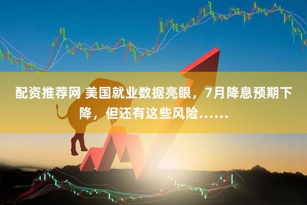 配资推荐网 美国就业数据亮眼，7月降息预期下降，但还有这些风险……