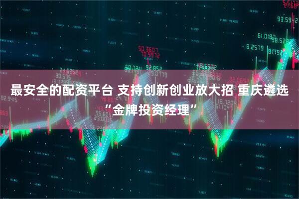 最安全的配资平台 支持创新创业放大招 重庆遴选“金牌投资经理”