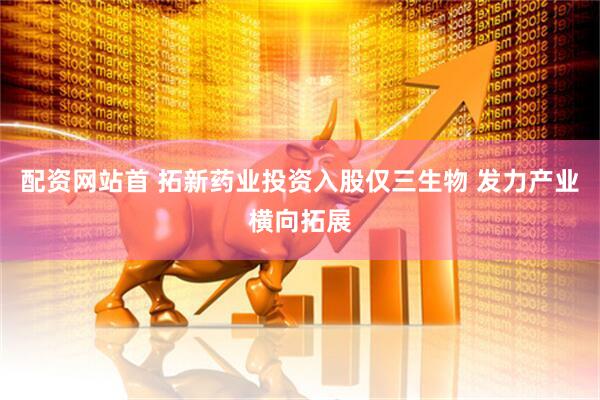 配资网站首 拓新药业投资入股仅三生物 发力产业横向拓展