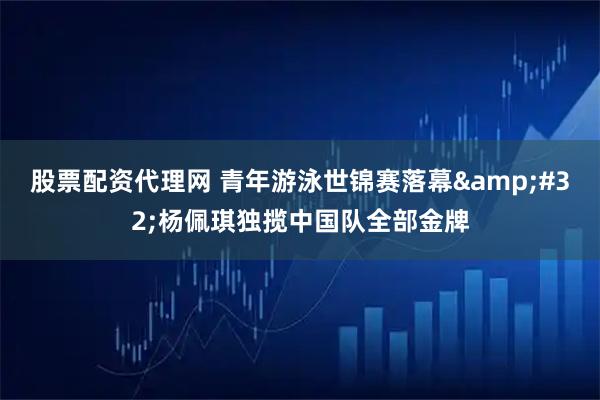 股票配资代理网 青年游泳世锦赛落幕&#32;杨佩琪独揽中国队全部金牌