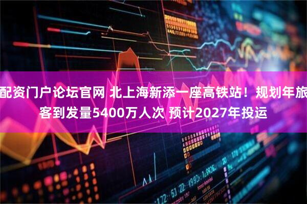 配资门户论坛官网 北上海新添一座高铁站！规划年旅客到发量5400万人次 预计2027年投运