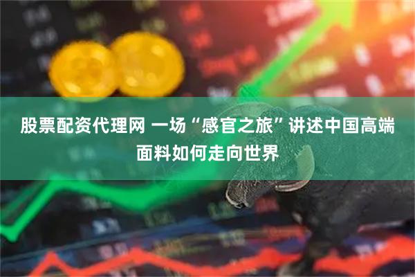 股票配资代理网 一场“感官之旅”讲述中国高端面料如何走向世界