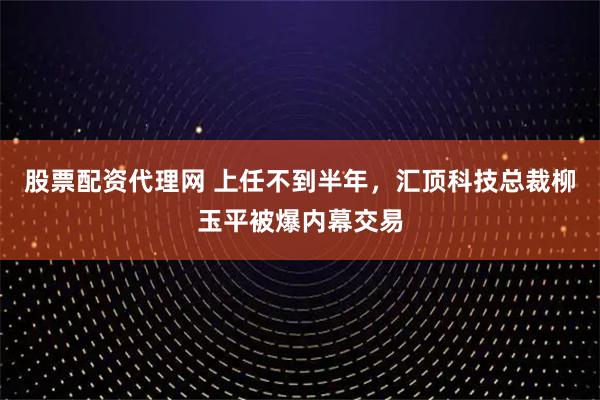 股票配资代理网 上任不到半年，汇顶科技总裁柳玉平被爆内幕交易