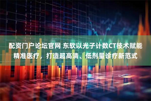 配资门户论坛官网 东软以光子计数CT技术赋能精准医疗，打造超高清、低剂量诊疗新范式