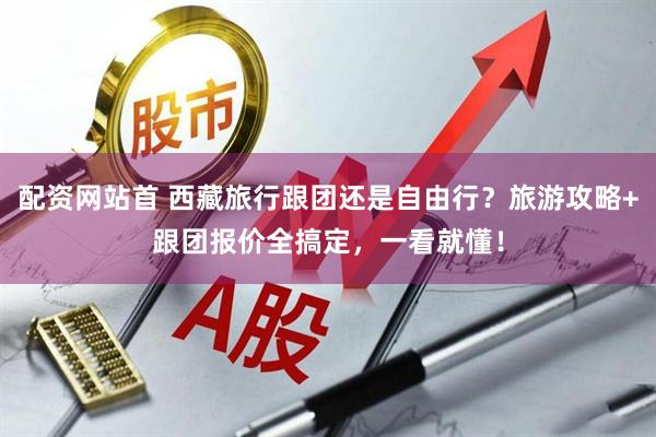 配资网站首 西藏旅行跟团还是自由行？旅游攻略+跟团报价全搞定，一看就懂！