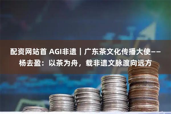 配资网站首 AGI非遗｜广东茶文化传播大使——杨去盈：以茶为舟，载非遗文脉渡向远方