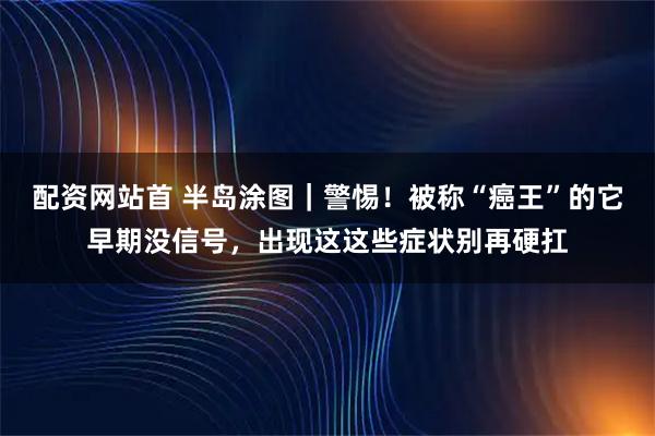 配资网站首 半岛涂图｜警惕！被称“癌王”的它早期没信号，出现这这些症状别再硬扛