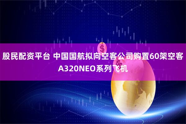 股民配资平台 中国国航拟向空客公司购置60架空客A320NEO系列飞机
