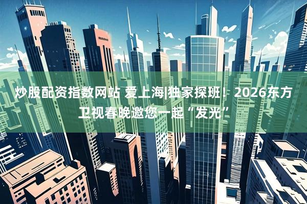 炒股配资指数网站 爱上海|独家探班！2026东方卫视春晚邀您一起“发光”