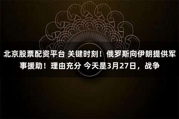 北京股票配资平台 关键时刻！俄罗斯向伊朗提供军事援助！理由充分 今天是3月27日，战争