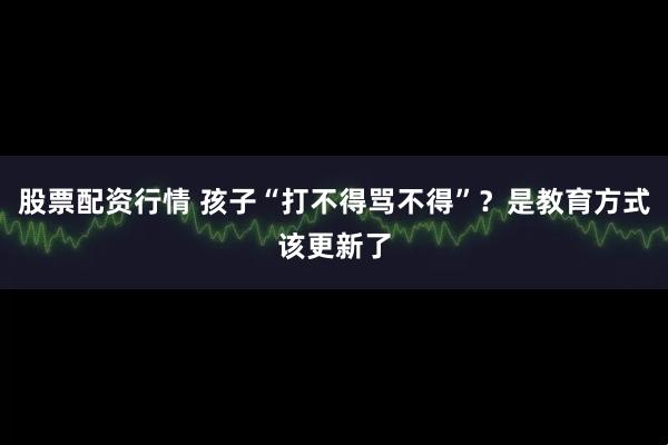 股票配资行情 孩子“打不得骂不得”？是教育方式该更新了