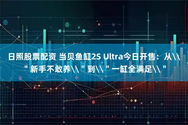 日照股票配资 当贝鱼缸2S Ultra今日开售：从\＂新手不敢养\＂到\＂一缸全满足\＂