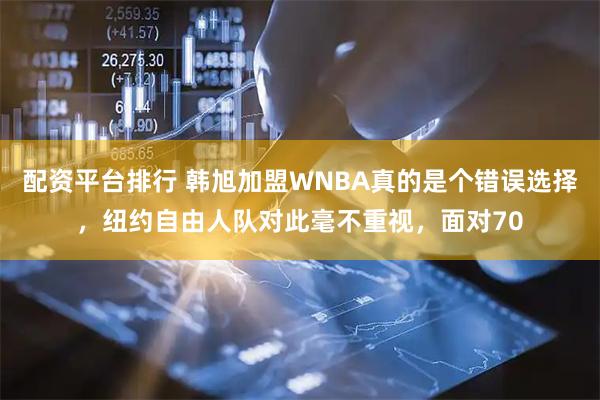 配资平台排行 韩旭加盟WNBA真的是个错误选择，纽约自由人队对此毫不重视，面对70