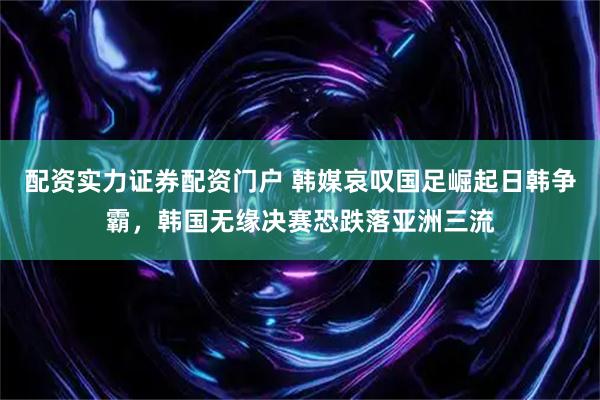 配资实力证券配资门户 韩媒哀叹国足崛起日韩争霸，韩国无缘决赛恐跌落亚洲三流