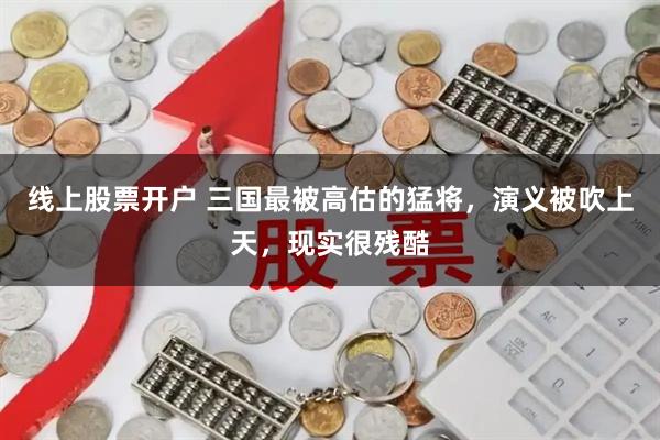 线上股票开户 三国最被高估的猛将，演义被吹上天，现实很残酷