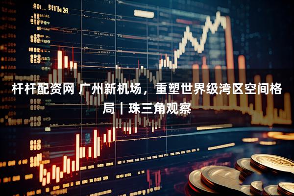 杆杆配资网 广州新机场，重塑世界级湾区空间格局｜珠三角观察