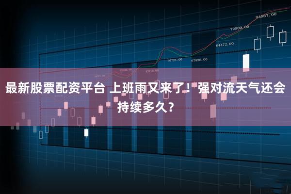 最新股票配资平台 上班雨又来了！强对流天气还会持续多久？