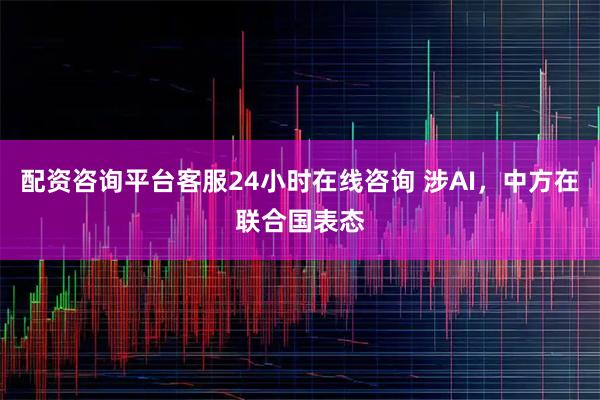 配资咨询平台客服24小时在线咨询 涉AI，中方在联合国表态