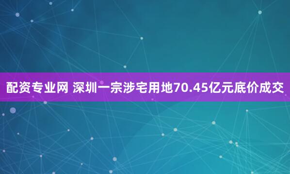 配资专业网 深圳一宗涉宅用地70.45亿元底价成交