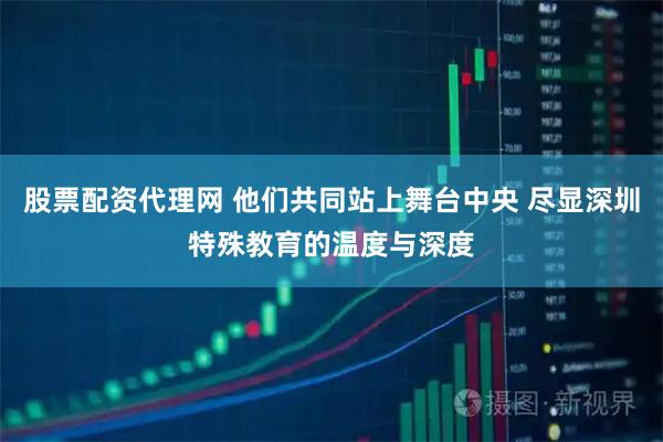 股票配资代理网 他们共同站上舞台中央 尽显深圳特殊教育的温度与深度