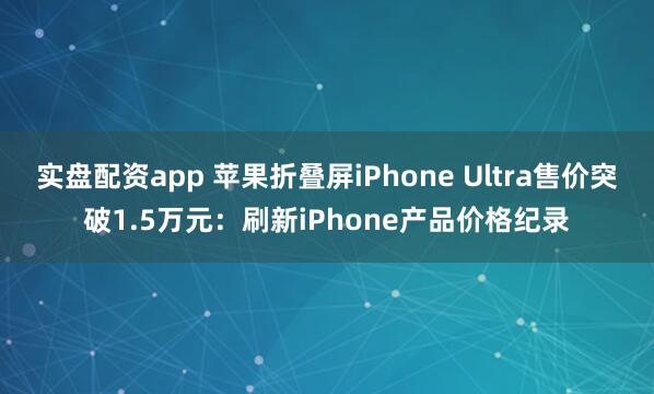 实盘配资app 苹果折叠屏iPhone Ultra售价突破1.5万元：刷新iPhone产品价格纪录