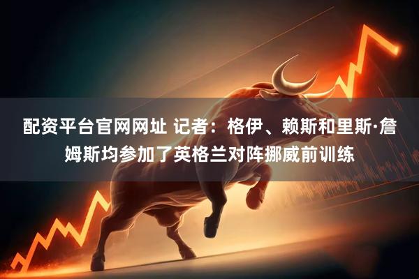 配资平台官网网址 记者：格伊、赖斯和里斯·詹姆斯均参加了英格兰对阵挪威前训练